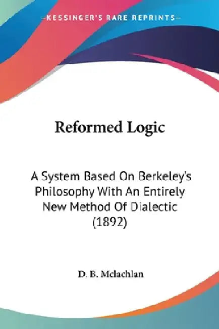 Reformed Logic: A System Based On Berkeley's Philosophy With An Entirely New Method Of Dialectic (1892) by D. B. McLachlan