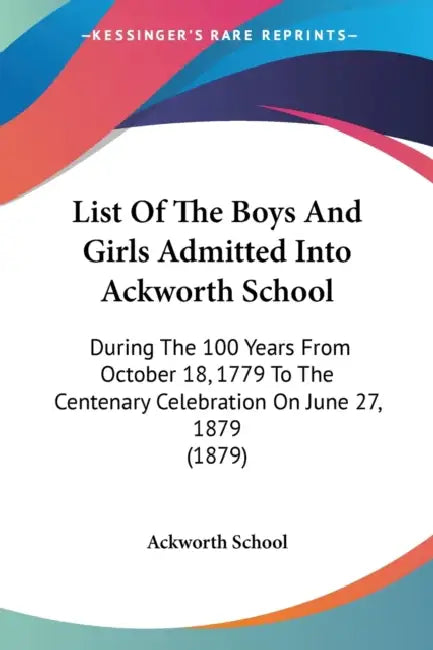 List Of The Boys And Girls Admitted Into Ackworth School: During The 100 Years From October 18, 1779 To The Centenary Celebration On June 27, 1879 (18 by Ackworth School