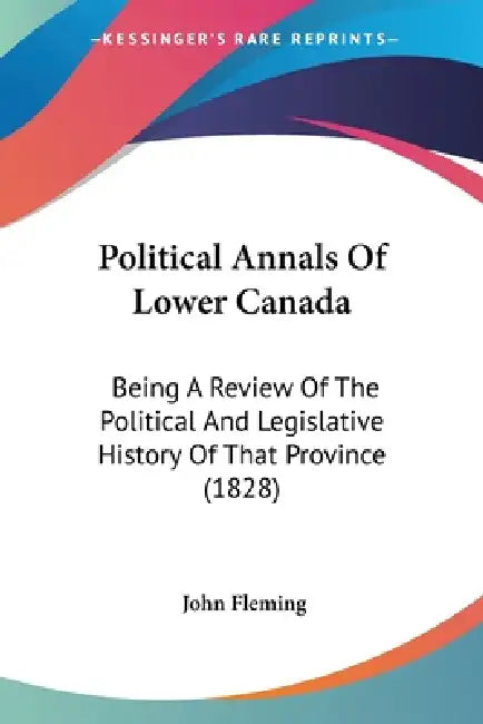 Political Annals Of Lower Canada: Being A Review Of The Political And Legislative History Of That Province (1828) by John Fleming