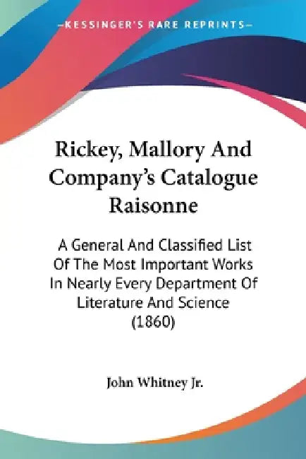 Rickey, Mallory And Company's Catalogue Raisonne: A General And Classified List Of The Most Important Works In Nearly Every Department Of Literature A by Jr. Whitney John