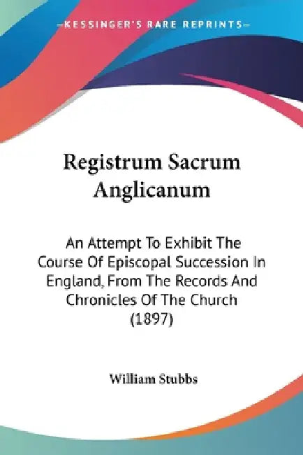 Registrum Sacrum Anglicanum: An Attempt To Exhibit The Course Of Episcopal Succession In England, From The Records And Chronicles Of The Church (1897) by William Stubbs