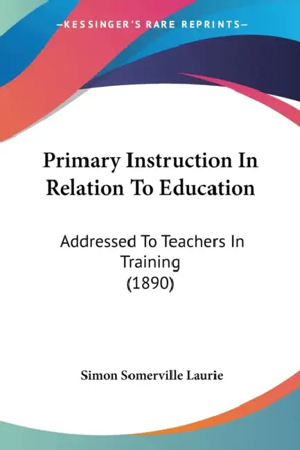 Primary Instruction In Relation To Education: Addressed To Teachers In Training (1890) by Simon Somerville Laurie