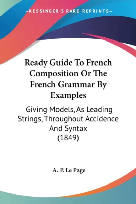 Ready Guide To French Composition Or The French Grammar By Examples: Giving Models, As Leading Strings, Throughout Accidence And Syntax (1849) by A. P. Le Page