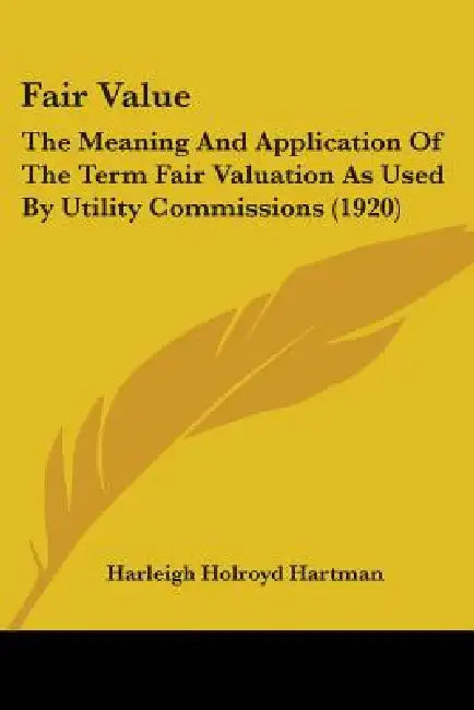 Fair Value: The Meaning And Application Of The Term Fair Valuation As Used By Utility Commissions (1920) by Harleigh Holroyd Hartman