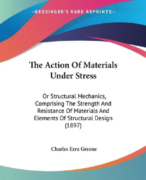 The Action Of Materials Under Stress: Or Structural Mechanics, Comprising The Strength And Resistance Of Materials And Elements Of Structural Design ( by Charles Ezra Greene