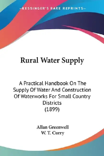 Rural Water Supply: A Practical Handbook On The Supply Of Water And Construction Of Waterworks For Small Country Districts (1899) by Allan Greenwell, W. T. Curry