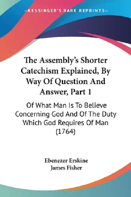The Assembly's Shorter Catechism Explained, By Way Of Question And Answer, Part 1: Of What Man Is To Believe Concerning God And Of The Duty Which God by Ebenezer Erskine, James Fisher