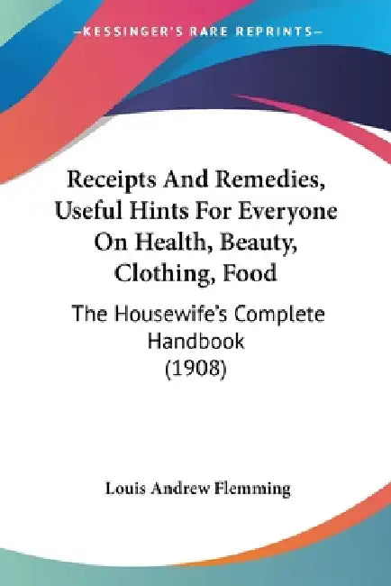 Receipts And Remedies, Useful Hints For Everyone On Health, Beauty, Clothing, Food: The Housewife's Complete Handbook (1908) by Louis Andrew Flemming