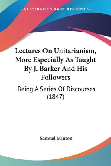 Lectures On Unitarianism, More Especially As Taught By J. Barker And His Followers: Being A Series Of Discourses (1847) by Samuel Minton