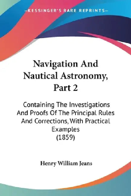 Navigation And Nautical Astronomy, Part 2: Containing The Investigations And Proofs Of The Principal Rules And Corrections, With Practical Examples (1 by Henry William Jeans