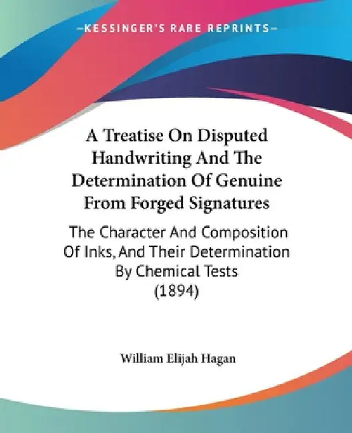 A Treatise On Disputed Handwriting And The Determination Of Genuine From Forged Signatures: The Character And Composition Of Inks, And Their Determina by William Elijah Hagan