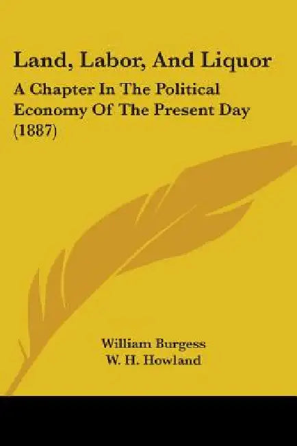 Land, Labor, And Liquor: A Chapter In The Political Economy Of The Present Day (1887) by William Burgess, W. H. Howland
