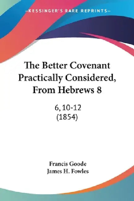 The Better Covenant Practically Considered, From Hebrews 8: 6, 10-12 (1854) by Francis Goode, James H. Fowles