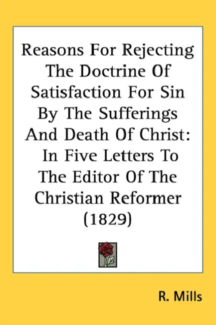 Reasons For Rejecting The Doctrine Of Satisfaction For Sin By The Sufferings And Death Of Christ: In Five Letters To The Editor Of The Christian Refor by R. Mills