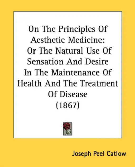On The Principles Of Aesthetic Medicine: Or The Natural Use Of Sensation And Desire In The Maintenance Of Health And The Treatment Of Disease (1867) by Joseph Peel Catlow
