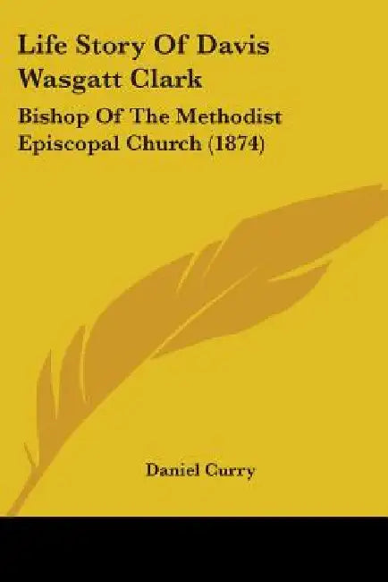 Life Story Of Davis Wasgatt Clark: Bishop Of The Methodist Episcopal Church (1874) by Daniel Curry