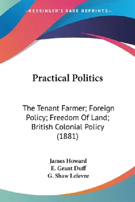 Practical Politics: The Tenant Farmer; Foreign Policy; Freedom Of Land; British Colonial Policy (1881) by James Howard, E. Grant Duff, G. Shaw Lefevre
