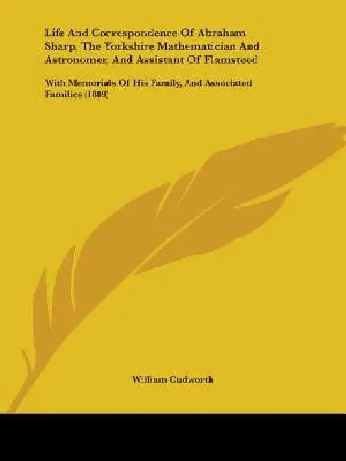 Life And Correspondence Of Abraham Sharp, The Yorkshire Mathematician And Astronomer, And Assistant Of Flamsteed: With Memorials Of His Family, And As by William Cudworth