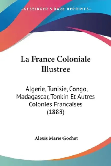La France Coloniale Illustree: Algerie, Tunisie, Congo, Madagascar, Tonkin Et Autres Colonies Francaises (1888) by Alexis Marie Gochet