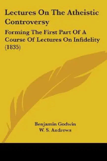 Lectures On The Atheistic Controversy: Forming The First Part Of A Course Of Lectures On Infidelity (1835) by Benjamin Godwin, W. S. Andrews
