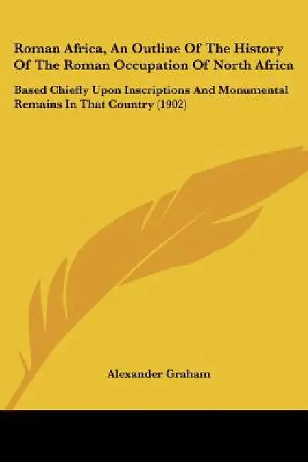 Roman Africa, an Outline of the History of the Roman Occupation of North Africa: Based Chiefly Upon Inscriptions and Monumental Remains in That Countr by Alexander F. R. I. B. a. Graham