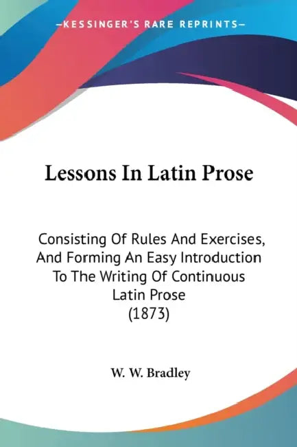 Lessons In Latin Prose: Consisting Of Rules And Exercises, And Forming An Easy Introduction To The Writing Of Continuous Latin Prose (1873) by W. W. Bradley