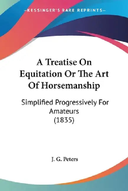 A Treatise On Equitation Or The Art Of Horsemanship: Simplified Progressively For Amateurs (1835) by J. G. Peters