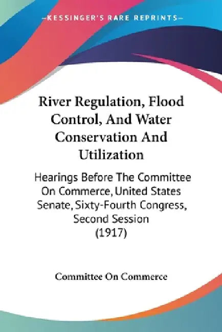 River Regulation, Flood Control, And Water Conservation And Utilization: Hearings Before The Committee On Commerce, United States Senate, Sixty-Fourth by Committee on Commerce