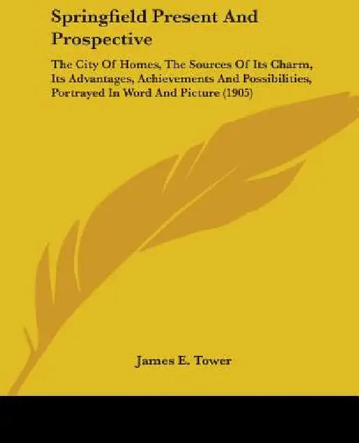 Springfield Present And Prospective: The City Of Homes, The Sources Of Its Charm, Its Advantages, Achievements And Possibilities, Portrayed In Word An by James E. Tower