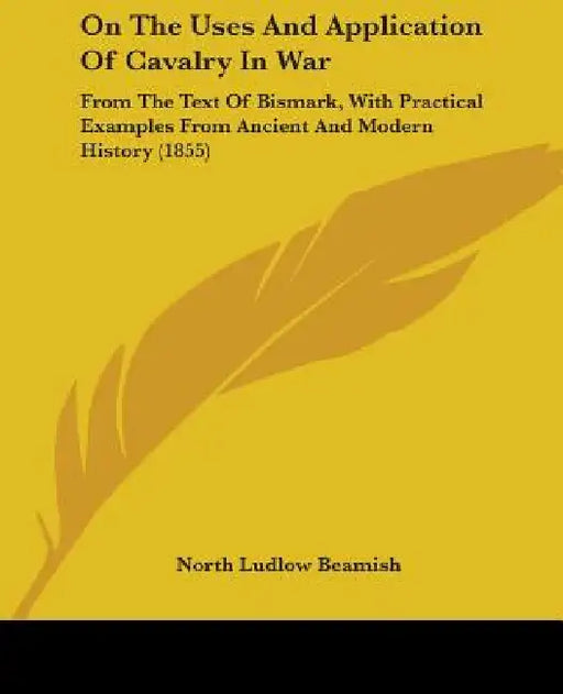 On The Uses And Application Of Cavalry In War: From The Text Of Bismark, With Practical Examples From Ancient And Modern History (1855) by North Ludlow Beamish
