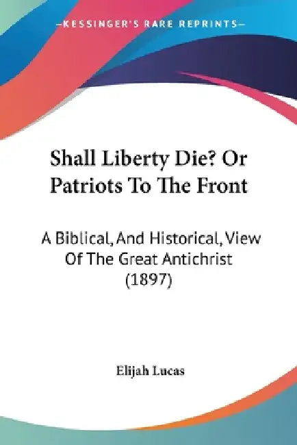 Shall Liberty Die? Or Patriots To The Front: A Biblical, And Historical, View Of The Great Antichrist (1897) by Elijah Lucas