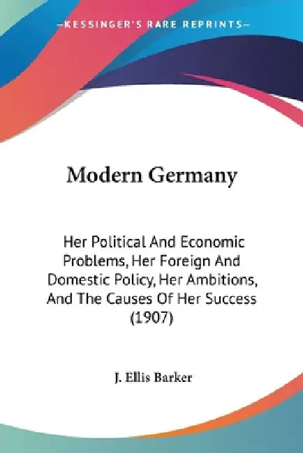 Modern Germany: Her Political And Economic Problems, Her Foreign And Domestic Policy, Her Ambitions, And The Causes Of Her Success (1907) by J. Ellis Barker