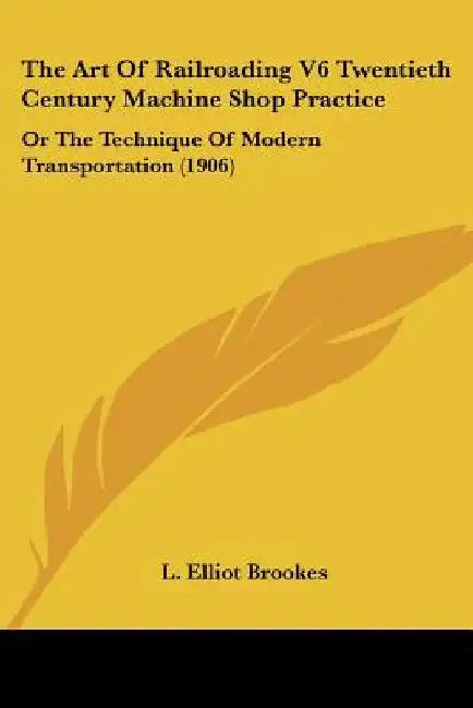 The Art Of Railroading V6 Twentieth Century Machine Shop Practice: Or The Technique Of Modern Transportation (1906) by L. Elliot Brookes