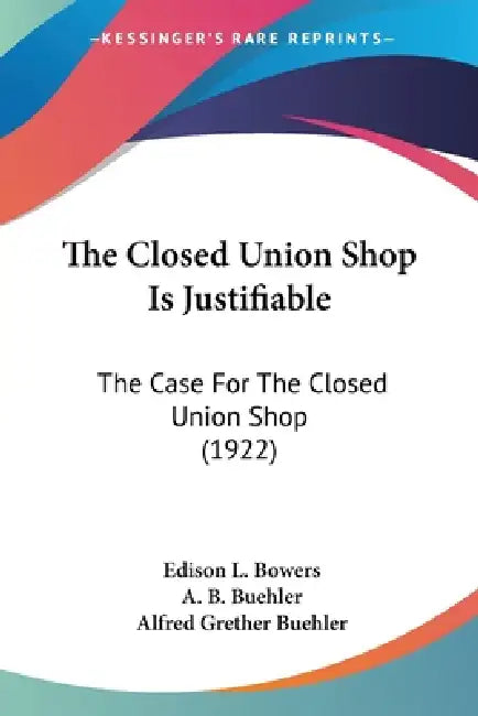 The Closed Union Shop Is Justifiable: The Case For The Closed Union Shop (1922) by Edison L. Bowers, A. B. Buehler, Alfred Grether Buehler