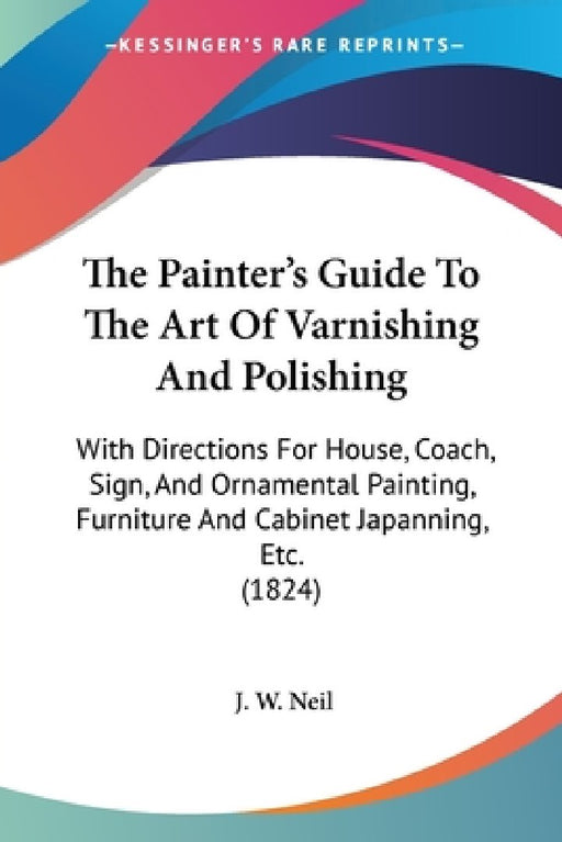 The Painter's Guide To The Art Of Varnishing And Polishing: With Directions For House, Coach, Sign, And Ornamental Painting, Furniture And Cabinet Jap by J. W. Neil