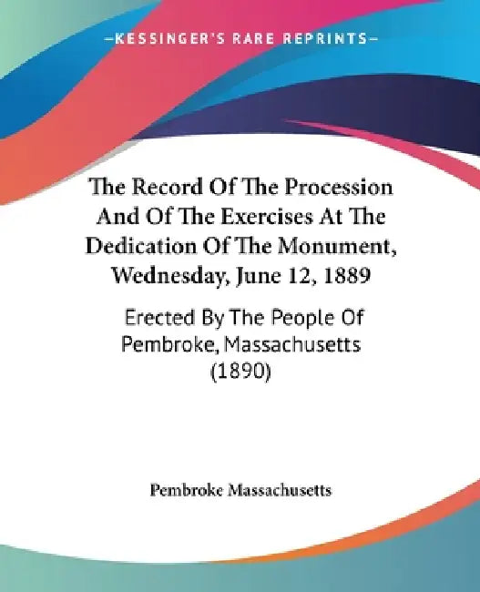 The Record Of The Procession And Of The Exercises At The Dedication Of The Monument, Wednesday, June 12, 1889: Erected By The People Of Pembroke, Mass by Pembroke Massachusetts