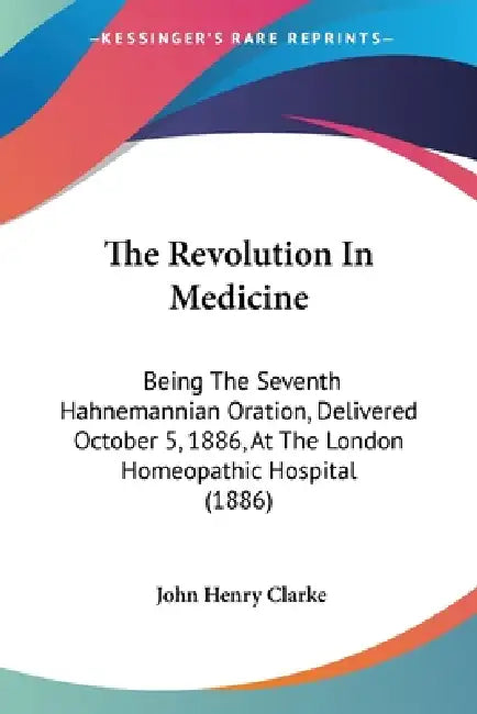 The Revolution In Medicine: Being The Seventh Hahnemannian Oration, Delivered October 5, 1886, At The London Homeopathic Hospital (1886) by John Henry Clarke