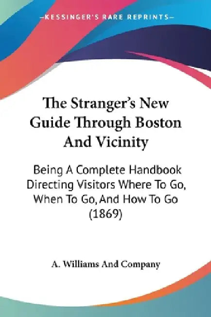 The Stranger's New Guide Through Boston And Vicinity: Being A Complete Handbook Directing Visitors Where To Go, When To Go, And How To Go (1869) by A. Williams and Company