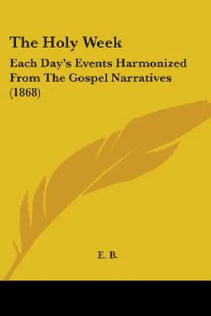The Holy Week: Each Day's Events Harmonized From The Gospel Narratives (1868) by E. B.