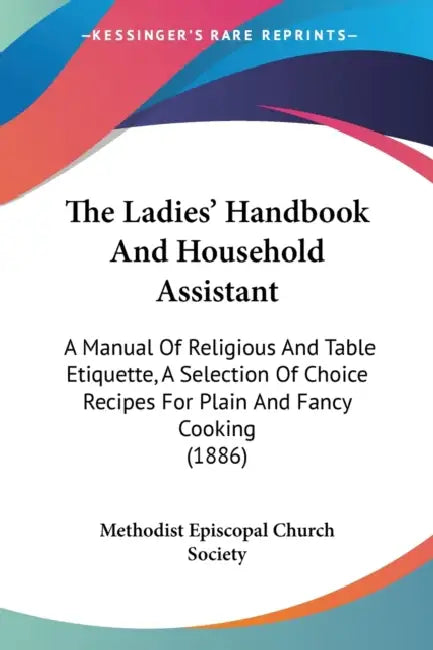 The Ladies' Handbook And Household Assistant: A Manual Of Religious And Table Etiquette, A Selection Of Choice Recipes For Plain And Fancy Cooking (18 by Methodist Episcopal Church Society