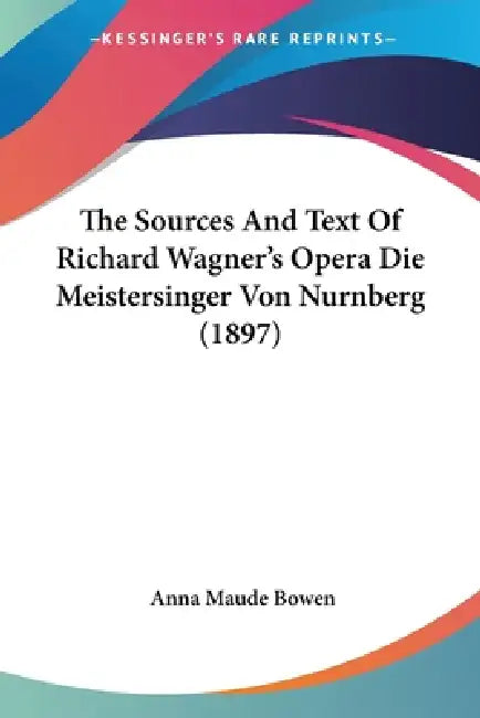 The Sources And Text Of Richard Wagner's Opera Die Meistersinger Von Nurnberg (1897) by Anna Maude Bowen