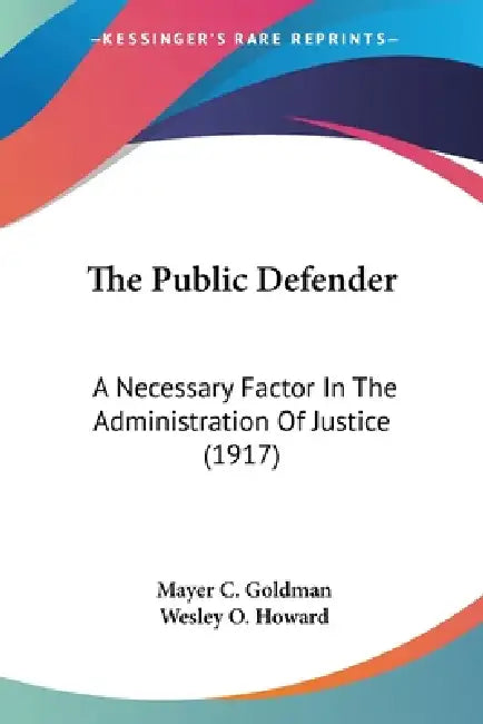 The Public Defender: A Necessary Factor In The Administration Of Justice (1917) by Mayer C. Goldman, Wesley O. Howard