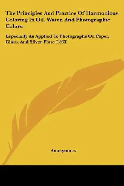 The Principles And Practice Of Harmonious Coloring In Oil, Water, And Photographic Colors: Especially As Applied To Photographs On Paper, Glass, And S by Anonymous