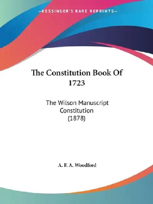 The Constitution Book Of 1723: The Wilson Manuscript Constitution (1878) by A. F. a. Woodford