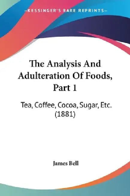 The Analysis And Adulteration Of Foods, Part 1: Tea, Coffee, Cocoa, Sugar, Etc. (1881) by James Bell
