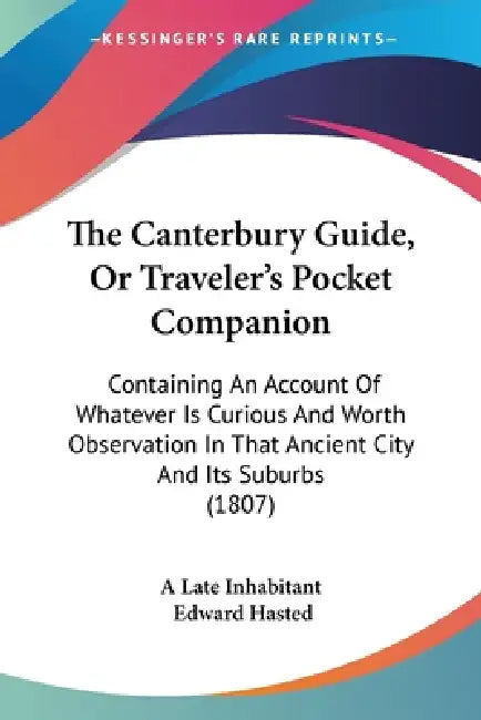 The Canterbury Guide, Or Traveler's Pocket Companion: Containing An Account Of Whatever Is Curious And Worth Observation In That Ancient City And Its by A. Late Inhabitant, Edward Hasted