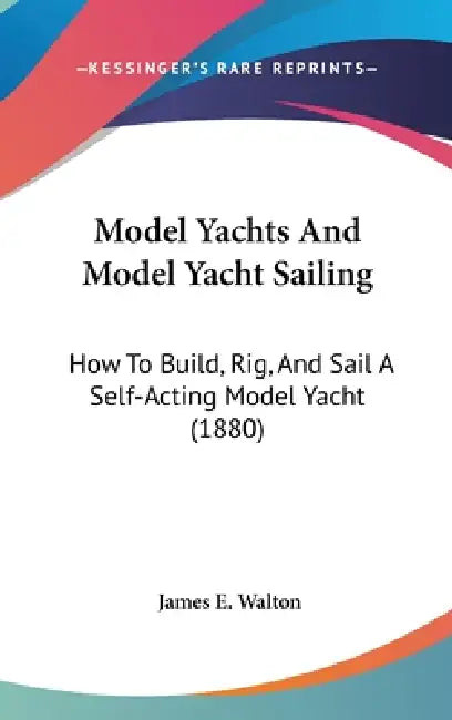 Model Yachts And Model Yacht Sailing: How To Build, Rig, And Sail A Self-Acting Model Yacht (1880) by James E. Walton