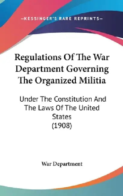 Regulations Of The War Department Governing The Organized Militia: Under The Constitution And The Laws Of The United States (1908) by War Department