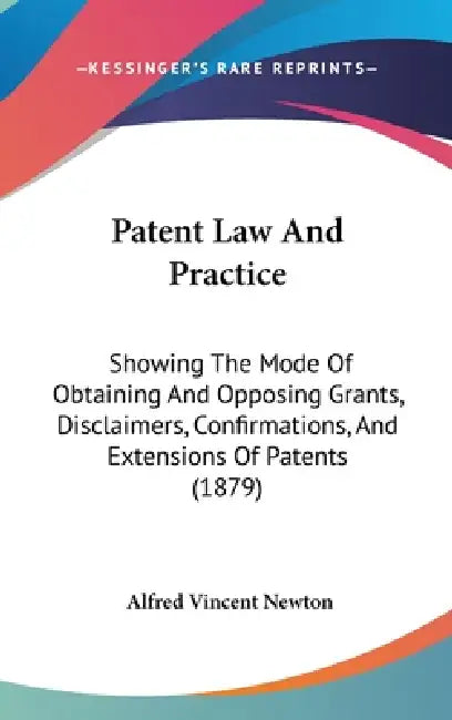 Patent Law And Practice: Showing The Mode Of Obtaining And Opposing Grants, Disclaimers, Confirmations, And Extensions Of Patents (1879) by Alfred Vincent Newton