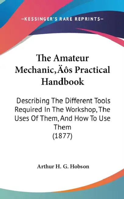 The Amateur Mechanic's Practical Handbook: Describing The Different Tools Required In The Workshop, The Uses Of Them, And How To Use Them (1877) by Arthur H. G. Hobson